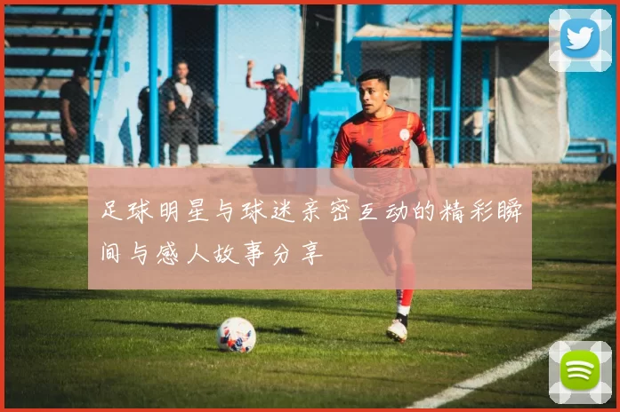 足球明星与球迷亲密互动的精彩瞬间与感人故事分享