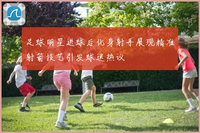 足球明星进球后化身射手展现精准射箭技艺引发球迷热议