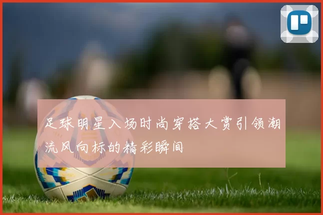 足球明星入场时尚穿搭大赏引领潮流风向标的精彩瞬间