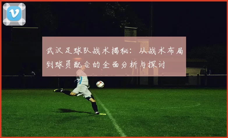 武汉足球队战术揭秘：从战术布局到球员配合的全面分析与探讨