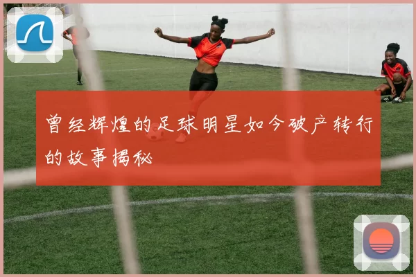 曾经辉煌的足球明星如今破产转行的故事揭秘