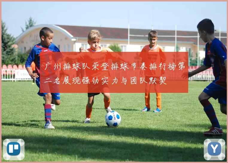 广州排球队荣登排球节奏排行榜第二名展现强劲实力与团队默契
