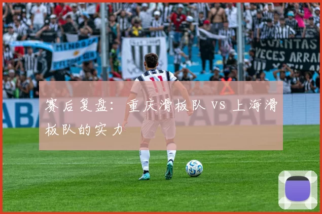 赛后复盘：重庆滑板队 vs 上海滑板队的实力