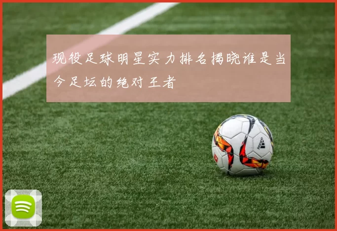 现役足球明星实力排名揭晓谁是当今足坛的绝对王者